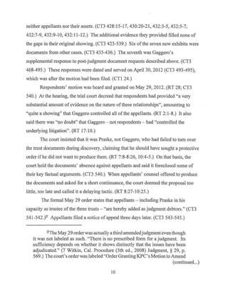 neither appellants nor their assets. (CT3 428: 15-17, 430:20-21, 432:3-5, 432:5-7,
432:7-9, 432:9-10, 432:11-12.) The additional evidence they provided filled none of
the gaps in their original showing. (CT3 423-539.) Six of the seven new exhibits were
documents from other cases. (CT3 435-436.) The seventh was Gaggero's
supplemental response to post-judgment document requests described above. (CT3
468-495.) These responses were dated and served on April 30, 2012 (CT3 493-495),
which was after the motion had been filed. (CTI 24.)
Respondents' motion was heard and granted on May 29, 2012. (RT 28; CT3
540.) At the hearing, the trial court decreed that respondents had provided "a very
substantial amount ofevidence on the nature ofthese relationships", amounting to
"quite a showing" that Gaggero controlled all ofthe appellants. (RT 2:1-8.) It also
said there was "no doubt" that Gaggero - not respondents - had "controlled the
underlying litigation". (RT 17:10.)
The court insisted that it was Praske, not Gaggero, who had failed to turn over
the trust documents during discovery, claiming that he should have sought a protective
order if he did not want to produce them. (RT 7:8-8:26, 10:4-5.) On that basis, the
court held the documents' absence against appellants and said it foreclosed some of
their key factual arguments. (CT3 540.) When appellants' counsel offered to produce
the documents and asked for a short continuance, the court deemed the proposal too
little, too late and called it a delaying tactic. (RT 8:27-10:25.)
The formal May 29 order states that appellants - including Praske in his
capacity as trustee ofthe three trusts - "are hereby added as judgment debtors." (CT3
541-542.)2' Appellants filed a notice of appeal three days later. (CT3 543-545.)
21The May 29 orderwas actually a third amendedjudgmenteven though
it was not labeled as such. "There is no prescribed form for a judgment. Its
sufficiency depends on whether it shows distinctly that the issues have been
adjudicated." (7 Witkin, Cal. Procedure (5th ed., 2008) Judgment, § 29, p.
569.) The court's orderwas labeled"Order Granting.K.PC's Motion to Amend
(continued...)
10
 