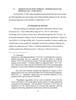 6. Appellants Pay the Entire Judgment- Including Interest and
Additional Costs - Under Duress.
On November 15, 2012, after respondents had persuaded the trial court to place
all ofthe appellants into receivership, four ofthem paid the judgment in full. By then,
the amount had grown to $2,238,509.51. (MJN Exhs. 2, 3.)-ill'
STANDARDS OF REVIEW
Alter-ego findings are ordinarily reviewed for substantial evidence. (NEC
Electronics Inc. v. Hurt (1989) 208 Cal.App.3d 772, 776-777; McClellan v.
Northridge Park Townhome Owners Assn. (2001) 89 Cal.App.4th 746, 751-752.) To
be deemed substantial, evidence "must be ofponderable legal significance." (Estate of
Teed (1952) 112 Cal.App.2d 638, 644.) "It must be reasonable in nature, credible, and
ofsolid value; it must actually be 'substantial' proof ofthe essentials which the law
requires in a particular case." (Ibid.) "A decision supported by a mere scintilla of
evidence need not be affirmed on review." (Bowman v. Board ofPension
21(...continued)
Judgment to Add Judgment Debtors". (CT3 541.) It stated that the corporate,
limited partnership and LLC appellants "are hereby added as judgment
debtors" (CT3 541) and that the trustee of the three appellant trusts, "in his
capacity as the trustee", "is hereby added as a judgment debtor." (CT3 541-
542.) Because the order expressly modified the terms ofthe second amended
judgment, it was in itselfa further amended judgment regardless ofits label.
·.The court next fonnally amended the judgment on August 6, 2012,
adding interest and costs, and deemed that to be the third amendedjudgment.
(MJN Exh. 1.) Appellants' appeal from that amended judgment is now
pending in this court as Case No. B243062.
.ill'Appellants respectfully ask the court to judicially notice the trial
court's November 5, 2012 order approving the receiver's ex parte application
re payment of the judgment, and respondents' December 3, 2012 notice of
satisfaction for the limited purpose of showing that appellants paid the
judgment after being subjected to enforcement efforts by respondents.
11
 