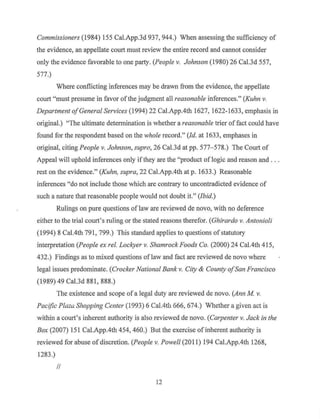 Commissioners (1984) 155 Cal.App.3d 937, 944.) When assessing the sufficiency of
the evidence, an appellate court must review the entire record and cannot consider
only the evidence favorable to one party. (People v. Johnson (1980) 26 Cal.3d 557,
577.)
Where conflicting inferences may be drawn from the evidence, the appellate
court "must presume in favor ofthe judgment all reasonable inferences." (Kuhn v.
Department ofGeneral Services (1994) 22 Cal.App.4th 1627, 1622-1633, emphasis in
original.) "The ultimate determination is whether a reasonable trier of fact could have
found for the respondent based on the whole record." (Id. at 1633, emphases in
original, citing People v. Johnson, supra, 26 Cal.3d at pp. 577- 578.) The Court of
Appeal will uphold inferences only ifthey are the "product oflogic and reason and . . .
rest on the evidence." (Kuhn, supra, 22 Cal.App.4th at p. 1633.) Reasonable
inferences "do not include those which are contrary to uncontradicted evidence of
such a nature that reasonable people would not doubt it." (Ibid.)
Rulings on pure questions of law are reviewed de novo, with no deference
either to the trial court's ruling or the stated reasons therefor. (Ghirardo v. Antonioli
(1994) 8 Cal.4th 791, 799.) This standard applies to questions ofstatutory
interpretation (People ex rel. Lockyer v. Shamrock Foods Co. (2000) 24 Cal.4th 415,
432.) Findings as to mixed questions oflaw and fact are reviewed de novo where
legal issues predominate. (Crocker National Bank v. City & County ofSan Francisco
(1989) 49 Cal.3d 881, 888.)
The existence and scope of a legal duty are reviewed de novo. (Ann M v.
Pacific Plazc;; Shopping Center (1993) 6 Cal.4th 666, 674.) Whether a given act is
within a court's inherent authority is also reviewed de novo. (Carpenter v. Jack in the
Box (2007) 151Cal.App.4th454, 460.) But the exercise of inherent authority is
reviewed for abuse of discretion. (People v. Powell (2011) 194 Cal.App.4th 1268,
1283.)
II
12
 