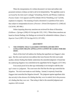 When the interpretation of a written document is at issue and neither side
presented extrinsic evidence at trial to aid in its interpretation, "the appellate court is
not bound by the trial court's ruling[.]" (Eisenberg, Horvitz, and Wiener, California
Practice Guide: Civil Appeals and Writs (Rutter 2013) ("Eisenberg, et al.")§ 8:66,
emphasis in original.) The meaning ofsuch a document is a question oflaw and is
thus subject to interpretation de novo. (Parsons v. Bristol Development Co. (1965) 62
Cal.2d 861, 865-866.)
Orders imposing discovery sanctions are reviewed for abuse ofdiscretion.
(Vallbona v. Springer (1996) 43 Cal.App.4th 1525, 1545.) Where those sanctions are
based on factual findings, the findings are reviewed for substantial evidence. (Sauer v.
Superior Court (1987) 195 Cal.App.3d 213, 227-228.)
ARGUMENT
I. THE FINDING THAT GAGGERO CONTROLLED HIS OWN
LITIGATION MEANS APPELLANTS CANNOT BE LIABLE FOR HIS
DEBT.
Much of this brief will address the finding that appellants are Gaggero's alter
egos. But this court need not even address that issue because the trial court made
another, distinct finding that fatally undermines the amended judgment: it found that
the underlying litigation was controlled not by appellants but by Gaggero. (CT3 540.)
Even actual proof of an alter ego relationship is not enough to add the alter
ego's name to a judgment. The court must also find that the alter ego controlled the
litigation. The trial court made no such finding. Instead, it expressly found that
Gaggero had controlled the litigation himself. The judgment against appellants fails
due not only to the absence of a finding that they were in control, but to the presence
of a finding that they were not. That ruling is fatal to the amended judgment and
requires a full reversal.
13
 