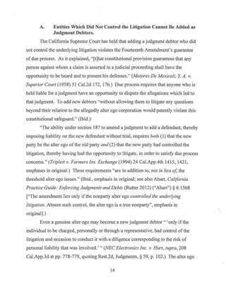 A. Entities Which Did Not Control the Litigation Cannot Be Added as
Judgment Debtors.
The California Supreme Court has held that adding a judgment debtor who did
not control the underlying litigation violates the Fourteenth Amendment's guarantee
of due process. As it explained, "[t]hat constitutional provision guarantees that any
person against whom a claim is asserted in a judicial proceeding shall have the
opportunity to be heard and to present his defenses." (Motores De Mexicali, S. A. v.
Superior Court (1958) 51 Cal.2d 172, 176.) Due process requires that anyone who is
held liable for a judgment have an opportunity to dispute the allegations which led to
that judgment. To add new debtors "without allowing them to litigate any questions
beyond their relation to the allegedly alter ego corporation would patently violate this
constitutional safeguard." (Ibid.)
"The ability under section 187 to amend a judgment to add a defendant, thereby
imposing liability on the new defendant without trial, requires both (I) that the new
party be the alter ego ofthe old party and (2) that the new party had controlled the
litigation, thereby having had the opportunity to litigate, in order to satisfy due process
concerns." (Triplett v. Farmers Ins. Exchange (1994) 24 Cal.App.4th 1415, 1421,
emphases in original.) These requirements "are in addition to, not in lieu of, the
threshold alter ego issues." (Ibid., emphasis in original; see also Ahart, California
Practice Guide: Enforcing Judgments and Debts (Rutter 2012) ("Ahart") § 6: 1568
["The amendment lies only ifthe nonparty alter ego controlled the underlying
litigation. Absent such control, the alter ego is a ttue nonparty'', emphasis in
original].)
Even a genuine alter ego may become a new judgment debtor " 'only if the
individual to be charged, personally or through a representative, had control of the
litigation and occasion to conduct it with a diligence corresponding to the risk of
personal liability that was involved.' " (NEC Electronics Inc. v. Hurt, supra, 208
Cal.App.3d at pp. 778-779, quoting Rest.2d, Judgments, § 59, p. 102.) The alter ego
14
 