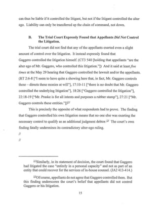 can thus be liable ifit controlled the litigant, but not ifthe litigant controlled the alter
ego. Liability can only be transferred up the chain of command, not down.
B. The Trial Court Expressly Found that Appellants DidNot Control
the Litigation.
The trial court did not find that any ofthe appellants exerted even a slight
amount of control over the litigation. It instead expressly found that
Gaggero controlled the litigation himself. (CT3 540 [holding that appellants "are the
alter ego ofMr. Gaggero, who controlled this litigation."]) And it said at least.five
times at the May 29 hearing that Gaggero controlled the lawsuit and/or the appellants.
(RT 2:6-8 ["I seem to have quite a showing here that, in fact, Mr. Gaggero controls
these - directs these monies at will"], 17:10-11 ["there is no doubt that Mr. Gaggero
controlled the underlying litigation"], 18:26 ["Gaggero controlled the litigation"],
22: 18-19 ["Mr. Praske is for all intents and purposes a rubber stamp"], 27:21 ["Mr.
Gaggero controls these entities."])!ll
This is precisely the opposite ofwhat respondents had to prove. The finding
that Gaggero controlled his own litigation means that no one else was exerting the
necessary control to qualify as an additional judgment debtor..!11 The court's own
finding fatally undermines its contradictory alter-ego ruling.
II
II
Jl!Similarly, in its statement of decision, the court found that Gaggero
had litigated the case "entirely in a personal capacity" and not as part of an
entity that could recover for the services of in-house counsel. (JA2 413-414.)
.!11Qfcourse, appellants do not agree that Gaggero controlled them. But
this finding underscores the court's belief that appellants did not control
Gaggero or his litigation.
15
 