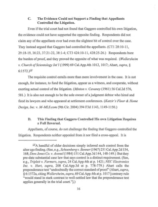 C. The Evidence Could not Support a Finding that Appellants
Controlled the Litigation.
Even ifthe trial court had not found that Gaggero controlled his own litigation,
the evidence could not have supported the opposite finding. Respondents did not
claim any ofthe appellants ever had even the slightest bit of control over the case.
They instead argued that Gaggero had controlled the appellants. (CT1 28:10-11,
29:18-19, 36:23, 37:21-22, 38:1-4; CT3 424:10-11, 428:25-26.) Respondents bore
the burden of proof, and they proved the opposite ofwhat was required. (Wollersheim
v. Church ofScientology Int'! (1999) 69 Cal.App.4th 1012, 1017; Ahart, supra,§
6:1572.)ll'
The requisite control entails more than mere involvement in the case. It is not
enough, for instance, to fund the litigation, appear as a witness, and cooperate, without
exerting actual control ofthe litigation. (Minton v. Cavaney (1961) 56 Cal.2d 576,
581.) It is also not enough to be the sole owner of a judgment debtor who hired and
fired its lawyers and who appeared at settlement conferences. (Katzir 's Floor & Home
Design, Inc. v. M- MLS.com (9th Cir. 2004) 394 F3d 1143, 1149-1150.)
D. This Finding that Gaggero Controlled His own Litigation Requires
a Full Reversal.
Appellants, of course, do not challenge the finding that Gaggero controlled the
litigation. Respondents neither appealed from it nor filed a cross-appeal. It is
illA handful of older decisions simply inferred such control from the
alter ego finding. (See, e.g., Schoenbergv. Benner (1967) 251Cal.App.2d 154,
168;DowJones Co. v. Avenel (1984) 151Cal.App.3d144, 148-149.) But they
pre-date substantial case law that says control is a distinct requirement. (See,
e.g., Triplett v. Farmers, supra, 24 Cal.App.4th at p. 1421 ; NE('. Electronics
Inc. v. Hurt, supra, 208 Cal.App.3d at p. 778-779.) Ahart calls the
preponderance test "undoubtedly the correct standard ofproof' (Ahart, supra,
§ 6: 1572a, citing Wollersheim, supra, 69 Cal.App.4th at p. 1017 [contrary rule
"would stand in stark contrast to well-settled law that the preponderance test
applies generally in the trial court."].)
16
 