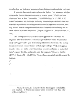 therefore final and binding on respondents in any further proceedings in the trial court.
It is too late for respondents to challenge the finding. "[A] respondent who has
not appealed from the judgment may not urge en-or on appeal." (California State
Employees' Assn. v. State Personnel Ed. (1986) 178 Cal.App.3d 372, 382, fn. 7.)
Even ifrespondents had challenged the finding their challenge would fail, since they
repeatedly argued below it was Gaggero who controlled appellants and not the other
way around. So even ifrespondents do an about-face and claim the finding was an
error, it would be an error they invited. (Norgart v. Upjohn Co. (1999) 21 Cal.4th 383,
403.)
This finding conclusively establishes that appellants did not control the
litigation. They thus cannot be additional judgment debtors even ifthey somehow
really are Gaggero's alter egos. Because respondents cannot overcome this finding,
there is no reason to remand the case for further proceedings. "[W]here it appears
from the record as a matter of Jaw there is only one proper judgment on undisputed
facts.!!!', we may direct the trial cou11 to enter that judgment." (Conley v. Matthes
(1997) 56 Cal.App.4th 1453, 1459, fn. 7.) Appellants respectfully ask this court to do
just that.
II
II
.l.11Here, of course, the undisputed fact is that Gaggero controlled his
own litigation. It defeats respondents' claim no matter what their other
evidence might show.
17
 