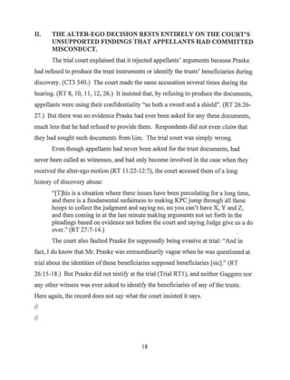 II. THE ALTER-EGO DECISION RESTS ENTIRELY ON THE COURT'S
UNSUPPORTED FINDINGS THAT APPELLANTS HAD COMMITTED
MISCONDUCT.
The trial court explained that it rejected appellants' arguments because Praske
had refused to produce the trust instruments or identify the trusts, beneficiaries during
discovery. (CT3 540.) The court made the same accusation several times during the
hearing. (RT 8, 10, 11, 12, 26.) It insisted that, by refusing to produce the documents,
appellants were using their confidentiality "as both a sword and a shield,,. (RT 26:26-
27.) But there was no evidence Praske had ever been asked for any these documents,
much less that he had refused to provide them. Respondents did not even claim that
they had sought such documents from bim. The trial court was simply wrong.
Even though appellants had never been asked for the trust documents, had
never been called as witnesses, and had only become involved in the case when they
received the alter-ego motion (RT 11:22-12:7), the court accused them of a long
history of discovery abuse:
"[T]his is a situation where these issues have been percolating for a long time,
and there is a fundamental unfairness to making KPC jump through all these
hoops to collect the judgment and saying no, no you can't have X, Y and Z,
and then coming in at the last minute making arguments not set forth in the
pleadings based on evidence not before the court and saying Judge give us a do
over." (RT 27:7-14.)
The court also faulted Praske for supposedly being evasive at trial: "And in
fact, I do know that Mr. Praske was extraordinarily vague when he was questioned at
triai about the identities ofthese beneficiaries supposed beneficiaries [sic]." (RT
26:15-18.) But Praske did not testify at the trial (Trial RTl), and neither Gaggero nor
any other witness was ever asked to identify the beneficiaries of any ofthe trusts.
Here again, the record does not say what the court insisted it says.
II
II
18
 
