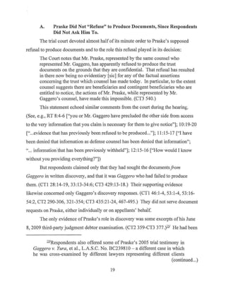 A. Praske Did Not "Refuse" to Produce Documents, Since Respondents
Did Not Ask Him To.
The trial court devoted almost halfof its minute order to Praske's supposed
refusal to produce documents and to the role this refusal played in its decision:
The Court notes that Mr. Praske, represented by the same counsel who
represented Mr. Gaggero, has apparently refused to produce the trust
documents on the grounds that they are confidential. That refusal has resulted
in there now being no evidentiary [sic] for any of the factual assertions
concerning the trust which counsel has made today. In particular, to the extent
counsel suggests there are beneficiaries and contingent beneficiaries who are
entitled to notice, the actions ofMr. Praske, while represented by Mr.
Gaggero's counsel, have made this impossible. (CT3 540.)
This statement echoed similar comments from the court during the hearing.
(See, e.g., RT 8:4-6 ["you or Mr. Gaggero have precluded the other side from access
to the very information that you claim is necessary for them to give notice"]; 10: 19-20
["...evidence that has previously been refused to be produced..."]; 11: I5-I7 ["I have
been denied that information as defense counsel has been denied that information";
"... information.that has been previously withheld"]; I2: I5-I6 ["How would I know
without you providing everything?"])
But respondents claimed only that they had sought the documentsfrom
Gaggero in written discovery, and that it was Gaggero who had failed to produce
them. (CTI 28:I4-I9, 33:13-34:6; CT3 429:I3-18.) Their supporting evidence
likewise concerned only Gaggero's discovery responses. (CTI 46:I-4, 53:1-4, 53:I6-
54:2, CT2 290-306, 32I-354; CT3 435:21-24, 467-495.) They did not serve document
requests on Praske, either individually or on appellants' behalf.
The only evidence ofPraske's role in discovery was some excerpts ofhis June
8, 2009 third-party judgment debtor examination. (CT2 359-CT3 377.)111
He had been
ll1
Respondents also offered some of Praske's 2005 trial testimony in
Gaggero v. Yura, et al., L.A.S.C. No. BC239810 - a different case in which
he was cross-examined by different lawyers representing different clients
(continued...)
19
 