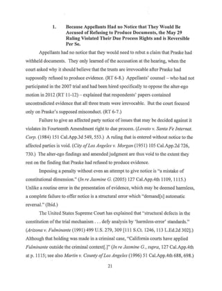1. Because Appellants Had no Notice that They Would Be
Accused of Refusing to Produce Documents, the May 29
Ruling Violated Their Due Process Rights and is Reversible
Per Se.
Appellants had no notice that they would need to rebut a claim that Praske had
withheld documents. They only learned ofthe accusation at the hearing, when the
court asked why it should believe that the trusts are irrevocable after Praske had
supposedly refused to produce evidence. (RT 6-8.) Appellants' counsel - who had not
participated in the 2007 trial and had been hired specifically to oppose the alter-ego
motion in 2012 (RT 11-12) - explained that respondents' papers contained
uncontradicted evidence that all three trusts were irrevocable. But the court focused
only on Praske's supposed misconduct. (RT 6-7.)
Failure to give an affected party notice of issues that may be decided against it
violates its Fourteenth Amendment right to due process. (Lovato v. Santa Fe lnternat.
Corp. (1984) 151 Cal.App.3d 549, 553.) A ruling that is entered without notice to the
affected parties is void. (City ofLos Angeles v. Morgan (1951) 105 Cal.App.2d 726,
730.) The alter-ego findings and amended judgment are thus void to the extent they
rest on the finding that Praske had refused to produce evidence.
Imposing a penalty without even an attempt to give notice is "a mistake of
constitutional dimension." (Jn re Jasmine G. (2005) 127 Cal.App.4th 1109, 1115.)
Unlike a routine error in the presentation of evidence, which may be deemed harmless,
a complete failure to offer notice is a structural error which "demand[s] automatic
reversal." (Ibid.)
The United States Supreme Court has explained that ""structural defects in the
constitution ofthe trial mechanism ... defy analysis by 'harmless-error' standards."
(Arizona v. Fulminante (1991) 499 U.S. 279, 309 [111 S.Ct. 1246, 113 L.Ed.2d 302).)
Although that holding was made in a criminal case, "California courts have applied
Fulminante outside the criminal context[.]" (In re Jasmine G. , supra, 127 Cal.App.4th
at p. 11 15; see also Martin v. County ofLos Angeles (1996) 51 Cal.App.4th 688, 698.)
21
 