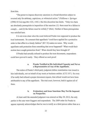 from him.
"The power to impose discovery sanctions is a broad discretion subject to
reversal only for arbitrary, capricious, or whimsical action." (Val/bona v. Springer
(1996) 43 Cal.App.4th 1525, 1545.) But this discretion has limits. "Only two facts
are absolutely prerequisite to imposition ofthe sanction: (1) there must be a failure to
comply ... and (2) the failure must be wilful[.]" (Ibid.) Neither ofthese prerequisites
was satisfied here.
It is not even clear when the court believed Praske was supposed to produce the
trust instruments. Its comment that appellants "could have applied for a protective
order to that effect in a timely fashion" (RT 10) makes no sense. Why would ..
appellants seek protection from something that never happened? What would their
motion have sought protection from? When should they have brought it?
IfPraske had actually refused to produce the trust documents, respondents
could have proved it easily. They offered no such proof.
a. Praske Testified in His Individual Capacity and Not as
a Representative of Any of the Appellants.
The notice ofPraske's third-party judgment debtor examination was issued to
him individually, not on behalfof any trusts _or business entities. (CT2 357.) So even
ifhe really had refused a proper document request, that refusal would not have been
attributable to any ofthe appellants. The trial court, however, held it against all of
them.
b. Evidentiary and Issue Sanctions May Not Be Imposed
on Nonparties.
At least until the amended judgment was entered on May 29, 2012, the only
parties to the case were Gaggero and respondents. The 2009 order for Praske to
appear expressly acknowledges that he was to testify as a third person rather than as a
23
 