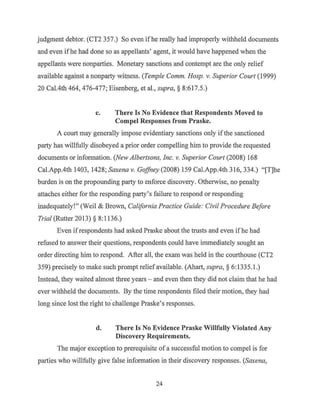 judgment debtor. (CT2 357.) So even ifhe really had improperly withheld documents
and even ifhe had done so as appellants' agent, it would have happened when the
appellants were nonparties. Monetary sanctions and contempt are the only relief
available against a nonparty witness. (Temple Comm. Hosp. v. Superior Court (1999)
20 Cal.4th 464, 476-477; Eisenberg, et al., supra,§ 8:617.5.)
c. There Is No Evidence that Respondents Moved to
Compel Responses from Praske.
A court may generally impose evidentiary sanctions only ifthe sanctioned
party has willfully disobeyed a prior order compelling him to provide the requested
documents or information. (New Albertsons, Inc. v. Superior Court (2008) 168
Cal.App.4th 1403, 1428; Saxena v. Goffney (2008) 159 Cal.App.4th 316, 334.) "[T]he
burden is on the propounding party to enforce discovery. Otherwise, no penalty
attaches either for the responding party's failure to respond or responding
inadequately!" (Weil & Brown, California Practice Guide: Civil Procedure Before
Trial (Rutter 2013) § 8: 1136.)
Even ifrespondents had asked Praske about the trusts and even ifhe had
refused to answer their questions, respondents could have immediately sought an
order directing him to respond. After all, the exam was held in the courth~use (CT2
359) precisely to make such prompt relief available. (Ahart, supra, § 6: 1335.1.)
Instead, they waited almost three years - and even then they did not claim that he had
ever withheld the documents. By the time respondents filed their motion, they had
long since lost the right to·challenge Praske's responses.
d. There Is No Evidence Praske Willfully Violated Any
Discovery Requirements.
The major exception to prerequisite of a successful motion to compel is for
parties who willfully give false information in their discovery responses. (Saxena,
24
 