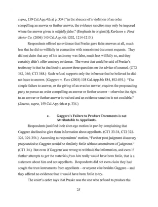 supra" 159 Cal.App.4th at p. 334 ["in the absence ofa violation ofan order
compelling an answer or fu11her answer, the evidence sanction may only be imposed
where the answer given is willfullyfalse." (Emphasis in original)]; Karlsson v. Ford
Motor Co. (2006) 140 Cal.App.4th 1202, 1214-1215.)
Respondents offered no evidence that Praske gave false answers at all, much
less that he did so willfully in connection with nonexistent document requests. They
did not claim that any ofhis testimony was false, much less willfully so, and they
certainly didn't offer contrary evidence. The worst that could be said ofPraske's
testimony is that he declined to answer three questions on the advice of counsel. (CT2
362, 366; CT3 368.) Such refusal supports only the inference that he believed he did
not have to answer. (Gaggero v. Yura (2003) 108 Cal.App.4th 884, 892-893.) "The
simple failure to answer, or the giving ofan evasive answer, requires the propounding
party to pursue an order compelling an answer or further answer - otherwise the right
to an answer or further answer is waived and an evidence sanction is not available."
(Saxena, supra, 159 Cal.App.4th at p. 334.)
e. Gaggero's Failure to Produce Documents is not
Attributable to Appellants.
Respondents justified their alter-ego motion in part by complaining that
Gaggero declined to give them information about appellants. (CTI 33-34, CT2 322-
326, 329-354.) According to respondents' motion, "Further post-judgment discovery
propounded to Gaggero would be similarly futile without amendment ofjudgment.~·
(CTI 34.) But even if Gaggero was wrong to withhold ihe information, and even if
further attempts to get the materials from him really would have been futile, that is a
statement about him and not appellants. Respondents did not even claim they had
sought the trust instruments from appellants - or anyone else besides Gaggero - and
they offered no evidence that it would have been futile to try.
The court's order says that Praske was the one who refused to produce the
25
 