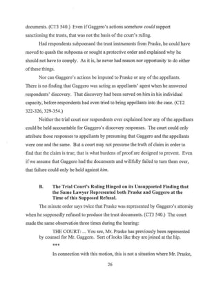 documents. (CT3 540.) Even if Gaggero's actions somehow could support
sanctioning the trusts, that was not the basis ofthe court's ruling.
Had respondents subpoenaed the trust instruments from Praske, he could have
moved to quash the subpoena or sought a protective order and explained why he
should not have to comply. As it is, he never had reason nor opportunity to do either
ofthese things.
Nor can Gaggero's actions be imputed to Praske or any ofthe appellants.
There is no finding that Gaggero was acting as appellants' agent when he answered
respondents' discovery. That discovery had been served on him in his individual
capacity, before respondents had even tried to bring appellants into the case. (CT2
322-326, 329-354.)
Neither the trial court nor respondents ever explained how any of the appellants
could be held accountable for Gaggero's discovery responses. The court could only
attribute those responses to appellants by presuming that Gaggero and the appellants
were one and the same. But a court may not presume the truth of claim in order to
find that the claim is true; that is what burdens ofproof are designed to prevent. Even
ifwe assume that Gaggero had the documents and willfully failed to tum them over,
that failure could only be held against him.
B. The Trial Court's Ruling Hinged on its Unsupported Finding that
the Same Lawyer Represented both Praske and Gaggero at the
Time of this Supposed Refusal.
The minute order says twice that Praske was represented by Gaggero's attorney
when he supposedly refused to produce the trust documents. (CT3 540.) The court
made the same observation three times during the hearing:
THE COURT: ... You see, Mr. Praske has previously been represented
by counsel for Mr. Gaggero. Sort of looks like they are joined at the hip.
***
In connection with this motion, this is not a situation where Mr. Praske,
26
 