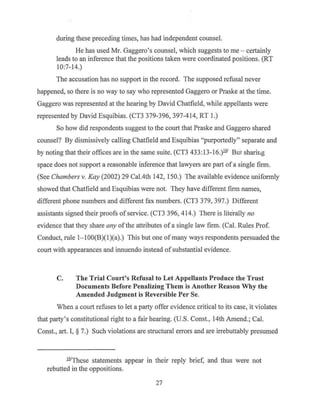 during these preceding times, has had independent counsel.
He has used Mr. Gaggero's counsel, which suggests to me - certainly
leads to an inference that the positions taken were coordinated positions. (RT
10:7-14.)
The accusation has no support in the record. The supposed refusal never
happened, so there is no way to say who represented Gaggero or Praske at the time.
Gaggero was represented at the hearing by David Chatfield, while appellants were
represented by David Esquibias. (CT3 379-396, 397-414, RT 1.)
So how did respondents suggest to the court that Praske and Gaggero shared
counsel? By dismissively calling Chatfield and Esquibias "purportedly" separate and
by noting that their offices are in the same suite. (CT3 433:13-16.)161
But sharir.g
space does not support a reasonable inference that lawyers are part ofa single firm.
(See Chambers v. Kay (2002) 29 Cal.4th 142, 150.) The available evidence uniformly
showed that Chatfield and Esquibias were not. They have different firm names,
different phone numbers and different fax numbers. (CT3 379, 397.) Different
assistants signed their proofs of service. (CT3 396, 414.) There is literally no
evidence that they share any ofthe attributes ofa single law firm. (Cal. Rules Prof.
Conduct, rule 1- lOO(B)(l)(a).) This but one of many ways respondents persuaded the
court with appearances and innuendo instead ofsubstantial evidence.
C. The Trial Court's Refusal to Let Appellants Produce the Trust
Documents Before Penalizing Them is Another Reason Why the
Amended Judgment is Reversible Per Se.
Vlhen a court refuses to let a party offer evidence critical to its case, it violates
that party's constitutional right to a fair hearing. (U.S. Const., 14th Amend.; Cal.
Const., art. I, § 7.) Such violations are structural errors and are irrebuttably presumed
WThese statements appear in their reply brief, and thus were not
rebutted in the oppositions.
27
 