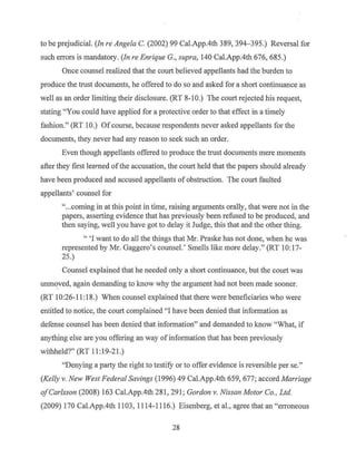 to be prejudicial. (Jn re Angela C. (2002) 99 Cal.App.4th 389, 394- 395.) Reversal for
such errors is mandatory. (Jn re Enrique G., supra, 140 Cal.App.4th 676, 685.)
Once counsel realized that the court believed appellants had the burden to
produce the trust documents, he offered to do so and asked for a short continuance as
well as an order limiting their disclosure. (RT 8-10.) The court rejected his request,
stating "You could have applied for a protective order to that effect in a timely
fashion." (RT 10.) Of course, because respondents never asked appellants for the
documents, they never had any reason to seek such an order.
Even though appellants offered to produce the trust documents mere moments
after they first learned ofthe accusation, the court held that the papers should already
have been produced and accused appellants of obstruction. The court faulted
appellants' counsel for
"...coming in at this point in time, raising arguments orally, that were not in the
papers, asserting evidence that has previously been refused to be produced, and
then saying, well you have got to delay it Judge, this that and the other thing.
" 'I want to do all the things that Mr. Praske has not done, when he was
represented by Mr. Gaggero's counsel.' Smells like more delay." (RT 10: 17-
25.)
Counsel explained that he needed only a short continuance, but the court was
unm~ved, again demanding to know why the argument had not been made sooner.
(RT 10:26-11:18.) When counsel explained that there were beneficiaries who were
entitled to notice, the court complained "I have been denied that information as
defense counsel has been denied that information" and demanded to know "What, if
anything else are you offering an way of information that has been previously
withheld?" (RT 11 :19-21.)
"Denying a party the right to testify or to offer evidence is reversible per se."
(Kelly v. New West Federal Savings (1996) 49 Cal.App.4th 659, 677; accord Marriage
ofCarlsson (2008) 163 Cal.App.4th 281, 291 ; Gordon v. Nissan Motor Co., Ltd.
(2009) 170 Cal.App.4th 1103, 1114-11 16.) Eisenberg, et al., agree that an "erroneous
28
 