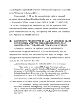 denial of a party's right to testify or present evidence establishing its case is reversible
per se." (Eisenberg, et al., supra, § 8:311.)
Courts must give "a full and fair opportunity to the parties to present all
competent, relevant, and material evidence bearing upon any issue properly presented
for determination." (Elkins v. Superior Court (2007) 41Cal.4th1337, 1357-1358.)
"To this end a trial judge should not determine any issue that is presented for his
consideration until he has heard all competent, material, and relevant evidence the
parties desire to introduce.' " (Ibid.) That is precisely what the trial court failed to do
here. Appellants are entitled to a reversal.
Ill. RESPONDENTS ARE ESTOPPED TO MAKE AN ALTER EGO CLAIM
BECAUSE THEY ADMITTED IN PRIOR PROCEEDINGS THAT
GAGGERO AND APPELLANTS ARE FINANCIALLY SEPARATE.
Although they now insist that appellants' money is really Gaggero's,
respondents took the opposite position both in this case and when they were his
lawyers in Yura - and they have not claimed they were duped into doing so. Their
alter-ego motion represents a complete about-face. That gambit succeeded in the trial
court, but this court should not stand for it.
A declaration respondents drafted for Praske and then filed in Yura said:
"I am trustee over a portion ofMr. Gaggero's personal estate. As
trustee, I have agreed to authorize funds from Mr. Gaggero's personal estate in
the amount of$1,100,000 for purchase ofthe real property located at 938
Palisades Beach Road. The portion ofMr. Gaggero's estate over which I am
trustee has well in excess of$1,100,000 readily available." (CT2 285.)
A declaration they drafted and filed for Gaggero, after describing his own and
his family's financial resources, went on to describe the separate finances ofhis estate:
" 10. In addition, I manage certain entities which have sufficient assets
to close the escrow on the 938 property. These entities are ready, willing and
able to commit and have committed the funds necessary to close escrow on the
938 property which is worth at least $1,650,000, by payment of$1,100,000
into escrow.
29
 