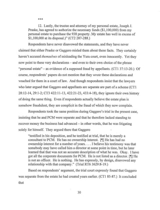 ***
12. Lastly, the trustee and attorney ofmy personal estate, Joseph J.
Praske, has agreed to authorize the necessary funds ($1,100,000) from my
personal estate to purchase the 938 property. My estate has well in excess of
$1,100,000 at its disposal.)" (CT2 287-288.)
Respondents have never disavowed the statements, and they have never
claimed that either Praske or Gaggero misled them about these facts. They certainly
haven't accused themselves ofmisleading the Yura court, even innocently. Yet they
now point to these very declarations - and even to their own choice ofthe phrase
"personal estate"- as evidence ofa supposed fraud by appellants. (CTI 37:13-20.) Of
course, respondents' papers do not mention that they wrote these declarations and
vouched for them in a court of law. And though respondents insist that the lawyers
who later argued that Gaggero and appellants are separate are part of a scheme (CTl
28:12-14, 29:1-2; CT3 422:11-13, 422:21-23, 433:4-18), they ignore their own history
of doing the same thing. Even ifrespondents actually believe the estate plan is
somehow fraudulent, they are complicit in the fraud ofwhich they now complain.
Respondents took the same position during Gaggero's trial in the present case,
insisting that he and PCM were separate and that he therefore lacked standing to
recover money the business had advanced - in other words, that he was litigating
solely for himself. They argued there that Gaggero
"testified in his deposition, and he testified at trial, that he is merely a
consultant to PCM. He has no ownership interest. [~] He has had no
ownership interest for a number ofyears. ... I believe his testimony was that
somebody may have called him a director at some point in time, but he later
learned that that was not an accurate description ofwhat he was. Okay. I have
got all the corporate documents for PCM. He is not listed as a director. [~] He
is not an officer. He is nothing. He has expressly, by design, disavowed any
relationship with that company." (Trial RT6 3629:8-19.)
Based on respondents' argument, the trial court expressly found that Gaggero
was separate from the estate he had created years earlier. (CTI 85-87.) It concluded
that
30
 
