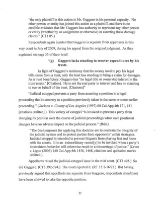 "the only plaintiff in this action is Mr. Gaggero in his personal capacity. No
other person or entity has joined this action as a plaintiff, and there is no
credible evidence that Mr. Gaggero has authority to represent any other person
or entity (whether by an assignment or otherwise) in asserting these damage
claims." (CTl 85.)
Respondents again insisted that Gaggero is separate from appellants in this
very court in July of2009, during his appeal from the original judgment. As they
explained on page 35 oftheir brief:
"(g) Gaggero lacks standing to recover expenditures by his
trusts.
In light of Gaggero's testimony that the money used to pay his legal
bills came from a trust, only the trust has standing to bring a..claim for damages.
As a trust beneficiary, Gaggero has "no legal title or ownership interest in the
trust assets." [Citation]. He is not the real party in interest and has no standing
to sue on behalf ofthe trust. [Citations]"
"Judicial estoppel prevents a party from asserting a position in a legal
proceeding that is contrary to a position previously taken in the same or some earlier
proceeding." (Jackson v. County ofLos Angeles (1997) 60 Cal.App.4th 171, 181
[citations omitted].) This variety ofestoppel "is invoked to prevent a party from
changing its position over the course ofjudicial proceedings when such positional
changes have an adverse impact on the judicial process." (Ibid.)
"The dual purposes for applying this doctrine are to maintain the integrity of
the judicial system and to protect parties from opponents' unfair strategies.
Judicial estoppel is intended to prevent litigants from playing fast and loose
with the courts. It is an extraordinary remed[y] to be invoked when a party's
inconsistent behavior will otherwise result in a miscarriage ofjustice." (Levin
v. Ligon (2006) 140 Cal.App.4th 1456, 1468, citations and quotation marks
omitted.)
Appellants raised the judicial-estoppel issue in the trial court. (CT3 408.) So
did Gaggero. (CT3 392-394.) The court rejected it. (RT 15:2-16:25.) But having
previously argued that appellants are separate from Gaggero, respondents should not
have been allowed to take the opposite position.
31
 