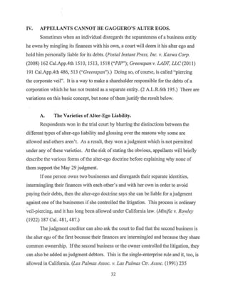 IV. APPELLANTS CANNOT BE GAGGERO'S ALTER EGOS.
Sometimes when an individual disregards the separateness of a business entity
he owns by mingling its finances with his own, a court will deem it his alter ego and
hold him personally liable for its debts. (Postal Instant Press, Inc. v. Kaswa Corp.
(2008) 162 Cal.App.4th 1510, 1513, 1518 ("PIP"); Greenspan v. LADT, LLC (2011)
191Cal.App.4th486, 513 ("Greenspan").) Doing so, of course, is called "piercing
the corporate veil". It is a way to make a shareholder responsible for the debts of a
corporation which he has not treated as a separate entity. (2 A.LR.6th 195.) There are
variations on this basic concept, but none of them justify the result below.
A. The Varieties of Alter-Ego Liability.
Respondents won in the trial court by blurring the distinctions between the
different types ofalter-ego liability and glossing over the reasons why some are
allowed and others aren't. As a result, they won a judgment which is not permitted
under any of these varieties. At the risk ofstating the obvious, appellants will briefly
describe the various forms ofthe alter-ego doctrine before explaining why none of
them support the May 29 judgment.
Ifone person owns two businesses and disregards their separate identities,
intermingling their finances with each other's and with her own in order to avoid
paying their debts, then the alter-ego doctrine says she can be liable for a judgment
against one ofthe businesses ifshe controlled the litigation. This process is ordinary
veil-piercing, and it has long been allowed under California law. (Minifie v. Rowley
(1922) 187 Cai. 481, 487.)
The judgment creditor can also ask the court to find that the second business is
the alkr ego ofthe first because their finances are intermingled and because they share
common ownership. Ifthe second business or the owner controlled the litigation, they
can also be added as judgment debtors. This is the single-enterprise rule and it, too, is
allowed in California. (Las Pa/mas Assoc. v. Las Palmas Ctr. Assoc. (1991) 235
32
 
