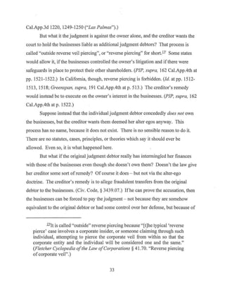 Cal.App.3d 1220, 1249-1250 ("Las Palmas").)
But what it the judgment is against the owner alone, and the creditor wants the
court to hold the businesses liable as additional judgment debtors? That process is
called "outside reverse veil piercing", or "reverse piercing" for short.!Y Some states
would allow it, if the businesses controlled the owner's litigation and if there were
safeguards in place to protect their other shareholders. (PIP, supra, 162 Cal.App.4th at
pp. 1521-1522.) In California, though, reverse piercing is forbidden. (Id. at pp. 1512-
1513, 1518; Greenspan, supra, 191 Cal.App.4th atp. 513.) The creditor's remedy
would instead be to execute on the owner's interest in the businesses. (PIP, supra, 162
Cal.App.4th at p. 1522.)
Suppose instead that the individual judgment debtor concededly does not own
the businesses, but the creditor wants them deemed her alter egos anyway. This
process has no name, because it does not exist. There is no sensible reason to do it.
There are no statutes, cases, principles, or theories which say it should ever be
allowed. Even so, it is what happened here.
But what ifthe original judgment debtor really has intermingled her finances
with those ofthe businesses even though she doesn't own them? Doesn't the law give
her creditor some sort of remedy? Ofcourse it does - but not via the alter-ego
doctrine. The creditor's remedy is to allege fraudulent transfers from the original
debtor to the businesses. (Civ. Code,§ 3439.07.) Ifhe can prove the accusation, then
the businesses can be forced to pay the judgment - not because they are somehow
equivalent to the original debtor or had some control over her defense, but because of
lYJt is called "outside" reverse piercing because "[t]he typical 'reverse
pierce' case involves a corporate insider, or someone claiming through such
individual, attempting to pierce the corporate veil from within so that the
corporate entity and the individual will be considered one and the same."
(Fletcher Cyclopedia ofthe Law ofCorporations§ 41.70. "Reverse piercing
of corporate veil".)
33
 