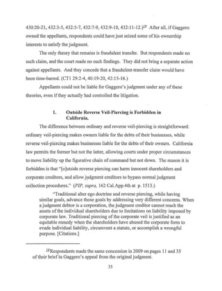 430:20-21, 432:3-5, 432:5-7, 432:7-9, 432:9-10, 432: 11-12.)l.2' After all, if Gaggero
owned the appellants, respondents could have just seized some ofhis ownership
interests to satisfy the judgment.
The only theory that remains is fraudulent transfer. But respondents made no
such claim, and the court made no such findings. They did not bring a separate action
against appellants. And they concede that a fraudulent-transfer claim would have
been time-barred. (CTI 29:2-4, 40:19-20, 42:15-16.)
Appellants could not be liable for Gaggero's judgment under any ofthese
theories, even ifthey actually had controlled the litigation.
1. Outside Reverse Veil-Piercing is Forbidden in
California.
The difference between ordinary and reverse veil-piercing is straightforward:
ordinary veil-piercing makes owners liable for the debts oftheir businesses, while
reverse veil-piercing makes businesses liable for the debts oftheir owners. California
law permits the former but not the latter, allowing courts under proper circumstances
to move liability up the figurative chain ofcommand but not down. The reason it is
forbidden is that "[o]utside reverse piercing can harm innocent shareholders and
corporate creditors, and allow j~dgment creditors to bypass normal judgment
collection procedures." (PIP, supra, 162 Cal.App.4th at p. 1513.)
"Traditional alter ego doctrine and reverse piercing, while having
similar goals, advance those goals by addressing very different concerns. When
a judgment debtor is a corporation, the judgment creditor cannot reach the
assets of the individual shareholders due to limitations on liability imposed by
corporate law. Traditional piercing of the corporate veil is justified as an
equitable remedy when the shareholders have abused the corporate form to
evade individual liability, circumvent a statute, or accomplish a wrongful
purpose. [Citations.]
l21Respondents made the same concession in 2009 on pages 11 and 35
oftheir brief in Gaggero's appeal from the original judgment.
35
 