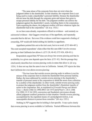 ''The same abuse ofthe corporate form does not exist when the
judgment debtor is the shareholder. In that situation, the corporate form is not
being used to evade a shareholder's personal liability, because the shareholder
did not incur the debt through the corporate guise and misuse that guise to
escape personal liability for the debt. The judgment creditor can enforce the
judgment against the shareholder's assets, including shares in the corporation.
Upon acquiring the shares, the judgment creditor will have whatever rights the
shareholder had in the corporation." (Id. at p. 1522.)
As we have seen already, respondents offered no evidence - and certainly no
substantial evidence - that Gaggero owned any ofthe appellants, and repeatedly
conceded that he did not. But even ifthe evidence could have supported a finding of
ownership, PIP would still forbid shifting his liability to appellants.
Appellants pointed this out to the trial court, but to no avail. (CT3 404-407.)
The court accepted respondents' claim either that this case didn't involve reverse
piercing or that California law allows it. (CTI 29, 40-42; CT3 424, 428-431.)
Respondents argued that PIP does not always bar reverse piercing and that its
availability in a given case depends upon the facts. (CTI 42.) But the passage they
cited merely describes how reverse-piercing works in states that allow it. (Id. at p.
1524.) It does not say that the same is true in California. Instead, PIP rejects the idea
that California law ever allows reverse piercing:
"The true issue that outside reverse piercing se~ks to address is not the
misuse ofthe corporate form to shield the shareholder from personal liability.
Rather, the issue addressed by outside reverse piercing is the shareholder's
transfer ofpersonal assets to the corporation to shield the assets from collection
by a creditor ofthe shareholder. In other words, outside reverse piercing seeks
to protect the judgment creditor from the shareholder's fraudulent transfer of
assets to the corporation. But, as explained in [Cascade Energy and Metals
Corp. v. Banks (10th Cir.1990) 896 F.2d 1557] and [Floyd v. I.R.S. (10th
Cir.1998) 151F.3d1295], conversion and fraudulent conveyance already
afford judgment creditors protection in that situation. Outside reverse piercing,
accomplished by the expedient means of a postjudgment motion, is an
unacceptable shortcut to pursue those remedies." (Id. at p. 1523.)
Nothing in PIP suggests that its holding is fact-specific. It says quite clearly
that reverse piercing is never available in California. Factual differences between this
36
 