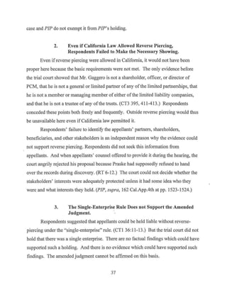 case and PIP do not exempt it from PIP's holding.
2. Even if California Law Allowed Reverse Piercing,
Respondents Failed to Make the Necessary Showing.
Even if reverse piercing were allowed in California, it would not have been
proper here because the basic requirements were not met. The only evidence before
the trial court showed that Mr. Gaggero is not a shareholder, officer, or director of
PCM, that he is not a general or limited partner of any ofthe limited partnerships, that
he is not a member or managing member ofeither ofthe limited liability companies,
and that he is not a trustee ofany ofthe trusts. (CT3 395, 411-413.) Respondents
conceded these points both freely and frequently. Outside reverse piercing would thus
be unavailable here even if California law permitted it.
Respondents' failure to identify the appellants' partners, shareholders,
beneficiaries, and other stakeholders is an independent reason why the evidence could
not support reverse piercing. Respondents did not seek this information from
appellants. And when appellants' counsel offered to provide it during the hearing, the
court angrily rejected his proposal because Praske had supposedly refused to hand
over the records during discovery. (RT 6-12.) The court could not decide whether the
stakeholders' interests were adequately protected unless it had some idea who they
were and what interests they held. (PIP, supra, 162 Cal.App.4th at pp. 1523-1524.)
3. The Single-Enterprise Rule Does not Support the Amended
Judgment.
Respondents suggested that appellants could be held liable without reverse-
piercing under the "single-enterprise" rule. (CTI 36:11-13.) But the trial court did not
hold that there was a single enterprise. There are no factual findings which could have
supported such a holding. And there is no evidence which could have supported such
findings. The amended judgment cannot be affirn1ed on this basis.
37
 