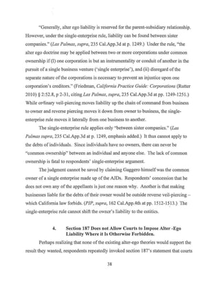 "Generally, alter ego liability is reserved for the parent-subsidiary relationship.
However, under the single-enterprise rule, liability can be found between sister
companies." (Las Palmas, supra, 235 Cal.App.3d at p. 1249.) Under the rule, "the
alter ego doctrine may be applied between two or more corporations under common
ownership if (I) one corporation is but an instrumentality or conduit ofanother in the
pursuit of a single business venture ('single enterprise'), and (ii) disregard ofthe
separate nature of the corporations is necessary to prevent an injustice upon one
corporation's creditors." (Friedman, California Practice Guide: Corporations (Rutter
2010) § 2:52.8, p 2-31, citing Las Pa/mas, supra, 235 Cal.App.3d at pp. 1249-1251.)
While oriiinary veil-piercing moves liability up the chain of command from business
to owner and reverse piercing moves it down from owner to business, the single-
enterprise rule moves it laterally from one business to another.
The single-enterprise rule applies only "between sister companies." (Las
Palmas supra, 235 Cal.App.3d at p. 1249, emphasis added.) It thus cannot apply to
the debts ofindividuals. Since individuals have no owners, there can never be
"common ownership" between an individual and anyone else. The lack of common
ownership is fatal to respondents' single-enterprise argument.
The judgment cannot be saved by claiming Gaggero himselfwas the common
owner of a single enterprise made up ofthe AJDs. Respondents' concession that he
does not own any ofthe appellants is just one reason why. Another is that making
businesses liable for the debts oftheir owner would be outside reverse veil-piercing -
which California law forbids. (PIP, supra, 162 Cal.App.4th at pp. 1512-1513.) The
single-enterprise rule cannot shift the owner's liabilit'j to the entities.
4. Section 187 Does not Allow Courts to Impose Alter -Ego
Liability Where it Is Otherwise Forbidden.
Perhaps realizing that none ofthe existing alter-ego theories would support the
result they wanted, respondents repeatedly invoked section 187's statement that courts
38
 