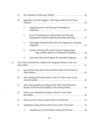 A. The Varieties ofAlter-ego Liability. .......................... 32
B. Appel1ants Are Not Gaggero's Alter Egos under Any ofThese
Theories. . ........ . ..... . . .. . . . ......................... 34
1. Outside Reverse Veil-Piercing Is Forbidden in
California.... .. ... . ... . .. ......... .. . ... . .......... 35
2. Even IfCalifornia Law Allowed Reverse Piercing,
Respondents Failed to Make the Necessary Showing. . . ..... 37
3. The Single-Enterprise Rule Does Not Support the Amended
Judgment. . . . .............. .... . . . . ... . .. .. .. .. . . .. 37
4. Section 187 Does Not Allow Courts to Impose Alter-
Ego Liability Where it Is Otherwise Forbidden....... 38
5. Greenspan Does Not Support the Amended Judgment. . . .... 39
V. The Trusts Could Not Be Added to the Judgment Because They Are
Irrevocable. . ........... . .................. .. ........... ... .. . . 41
A. Irrevocable Trusts May Never Be Held Liable for the Debts of
Their Settlors. . ......... ....... . .. . . . ... . .............. . . 42
B. The Undisputed Evidence Shows That All Three of the Trusts
Are Irrevocable.. .... . .. : ............. ... .. . ...... .. ...... 43
C. This Court must Reverse Because the Trial Court Placed the
Burden ofProofre Revocability on the Wrong Parties... . ..... ... 45
D. There Is No Substantial Evidence That the Trusts Were
Revocable. . . . . . . . . . . . . . . . . . . . . . . . . . . . . . . . . . . . . . . . . . . . . . . 46
E. That Laycock Is from Another District Is Irrelevant. . . . . . . . . . . . . . 47
F. Appellants Amply Preserved this Issue in the Trial Court. . . . . . . . . . 47
1. Insufficiency ofthe Evidence Cannot Be Waived. . . . . . . . . . . 48
-lll-
 
