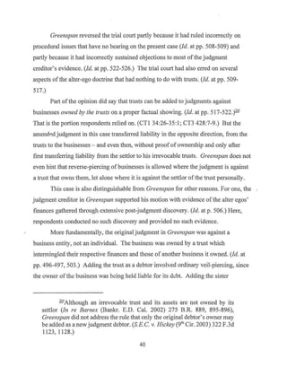 Greenspan reversed the trial court partly because it had ruled incorrectly on
procedural issues that have no bearing on the present case (Id. at pp. 508-509) and
partly because it had incorrectly sustained objections to most ofthe judgment
creditor's evidence. (Id. at pp. 522-526.) The trial court had also erred on several
aspects ofthe alter-ego doctrine that had nothing to do with trusts. (Id. at pp. 509-
517.)
Part of the opinion did say that trusts can be added to judgments against
businesses owned by the trusts on a proper factual showing. (Id. at pp. 517-522.)201
That is the portion respondents relied on. (CTI 34:26-35:1; CT3 428:7-9.) But the
amend.f~d judgment in this case transferred liability in the Gpposite direction, from the
trusts to the businesses - and even then, without proof ofownership and only after
first transferring liability from the settlor to his irrevocable trusts. Greenspan does not
even hint that reverse-piercing of businesses is allowed where the judgment is against
a trust that owns them, let alone where it is against the settlor of the trust personally.
This case is also distinguishable from Greenspan for other reasons. For one, the
judgment creditor in Greenspan supported his motion with evidence ofthe alter egos'
finances gathered through extensive post-judgment discovery. (Id. at p. 506.) Here,
respondents conducted no such discovery and provided no such evidence.
More fundamentally, the original judgment in Greenspan was against a
business entity, not an individual. The business was owned by a trust which
intermingled their respective finances and those of another business it owned. (Id. at
pp. 496-497, 503.) Adding the trust as a debtor involved ordinary veil-piercing, since
the owner of the business was being held liable for its debt. Adding the sister
20
'Although an irrevocable trust and its assets are not owned by its
settlor (Jn re Barnes (Bankr. E.D. Cal. 2002) 275 B.R. 889, 895-896),
Greenspan did not address the rule that only the original debtor's owner may
be added as a new judgment debtor. (S.E.C. v. Hickey (91
h Cir. 2003) 322 F.3d
1123, 1128.)
40
 