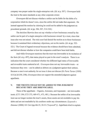 company was proper under the single-enterprise rule. (Id. at p. 507.) Greenspan held
the trust to the same standards as any other corporate owner.
Greenspan did not discuss whether a settlor can be liable for the debts ofa
corporation which he doesn't own, since the settlor did not make that argument. He
instead opposed the motion by claiming he could not be added to the judgment on
procedural grounds. (Id. at pp. 506, 507, 514-518.)
The decision likewise does not say whether or how businesses owned by the
settlor can be part of a single enterprise with businesses owned by a trust, since that
issue also was not raised. The trial court had denied the motion as to those businesses
because it sustained their evidentiary objections, not on the merits. (Id. at pp. 522-
523.) The Court ofAppeal reversed because the evidence should have been admitted,
and did not discuss whether or how the companies could have been held liable.
And while Greenspan mentions that the trust was irrevocable in its recitation of
the facts (Id. at p. 497), that status played no part in the court's analysis. There is no
indication that the court considered whether the different legal status ofirrevocable
and revocable trusts mattered at all. Greenspan does not say irrevocable trusts - or
businesses they own - can be added as debtors on a judgment against their settlors.
Because a case is not authority for an issue it does not discuss (Ex Parle Tartar (1959)
52 Cal.2d 250, 258), Greenspan does not support the amended judgment against
appellants.
V. THE TRUSTS COULD NOT BE ADDED TO THE JUDGMENT
BECAUSE THEY ARE IRREVOCABLE.
Three ofthe appellants - Giganin, Arenzano, and Aquasante - are irrevocable
trusts. (CTI 194; CT3 373, 469-471, 473, 481.) Because the settlor ofan irrevocable
trust can no longer reclaim the trust's assets, those assets are not available to pay his
debts and are not reachable by his creditors under any circumstances. (Laycock v.
Hammer (2006) 141 Cal.App.4th 25, 30-31 ("Laycock'').) Appellants tried to explain
41
 
