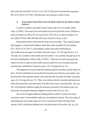 this to the trial court (RT 3:6-10, 4:1-6:7, 24:7-25:26), but it rejected their argument.
(RT 25:27-28:14, CT3 540.) This decision was wrong as a matter of law.
A. Irrevocable Trusts May Never Be Held Liable for the Debts of their
Settlors.
A settlor's creditors can reach a trust's assets only ifit is revocable. (Prob.
Code, § 18200.) The assets of an irrevocable trust are beyond their reach. (DiMaria v.
Bank ofCalifornia (1965) 237 Cal.App.2d 254, 258-259; Jn re Barnes (Banl<r. E.D.
Cal. 2002) 275 B.R. 889, 895-896; 60 Cal.Jur.3d (2012) Trnsts, § 82.)
Respondents did not claim that the trnsts were revocable. They argued instead
that Gaggero's conduct had somehow made their assets reachable by his creditors.
(CTI 28-29, 32-33, 36-37.) But nothing a settlor does after establishing an
irrevocable trust can make it revocable. (Laycock, supra, 141 Cal.App.4th at p. 31.)
The only way to make an irrevocable trnst revocable is via a petition brought by all of
the trust's beneficiaries. (Prob. Code, § 15403.) "There are no cases that permit the
settlor ofa trust to make an irrevocable trust revocable by way of conduct after the
trust has been established." (Laycock, supra, 141 Cal.App.4th at p. 30.)
The judgment in Laycock had been entered against a decedent shortly before he
died. He had established an irrevocable life insurance tr1:1st thirteen years earlier, and
the proceeds of his insurance policy were paid into that trust after his death. (Laycock,
supra 141 Cal.App.4th at p. 27.) There was evidence that the decedent had borrowed
funds from the policy and used assets of another trust to pay a personal debt . (Id. at p.
28.) His.judgment creditors sought the insurance proceeds in the probate court, but
the trustee was granted summary judgment on their claim. (Id. at p. 29.)
The Court ofAppeal affirmed, holding that the settlor's conduct can never
overcome a trust's irrevocability under any circumstances because "the only means of
terminating the irrevocable nature of a trust" are those set forth in Probate Code
section 15403, which have nothing to do with the actions of the settlor. (Id. at p. 30,
42
 