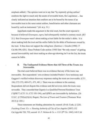 emphasis added.) The opinion went on to say that "by expressly giving settlors'
creditors the right to reach only the assets ofrevocable trusts, the Legislature ... has
clearly indicated an intention that creditors are to be bound by the terms of an
irrevocable trust to the same extent settlors, beneficiaries and other claimants are
bound by such an instrument." (Id. at p. 31.)
Appellants made this argument in the trial court, but the court rejected it
because it believed Greenspan, supra, had subsequently reached a contrary result. (RT
25.) But Greenspan wasn't about making a trust liable for the settlor's debts. It is
about making both the trust and the settlor liable for the debts ofbusinesses owned by
the trust. It thus does not support the ruling here. (Santirns v. Goodin (1998) 17
Cal.4th 599, 620.) Since Probate Code section 15403 lists "the only means" ofgetting
around irrevocability and since making an alter-ego showing isn't on the list, the trusts
cannot be liable.
B. The Undisputed Evidence Shows that All Three of the Trusts Are
Irrevocable.
The trial court believed there was no evidence that any of the trusts was
irrevocable. But respondents' own evidence included Praske's Yura testimony and
Gaggero's verified written discovery responses stating the trusts are irrevocable. (CTI
194; CT3 373, 469-471, 473, 481.) There was no evidence to the contrary.
Respondents did not dispute this evidence and did not even claim the trusts were
revocable. They conceded that Giganin is a Qualified Personal Residence Trust
("QPRT") (CTI 31; CT2 193-194), and QPRTs are irrevocable by definition. (26
U.S.C. § 2702(a)(3)(A); Bogert, The Law ofTrusts and Trustees (Thomson West
2013) § 1201.)
These statements are binding admissions by counsel. (Evid. Code, § 1220;
Fassberg Const. Co. v. Housing Authority ofCity ofLos Angeles (2007) 152
Cal.App.4th 720, 752; accord 0. F. Nelson & Co. v. US. (9th Cir. 1945) 149 F.2d
43
 