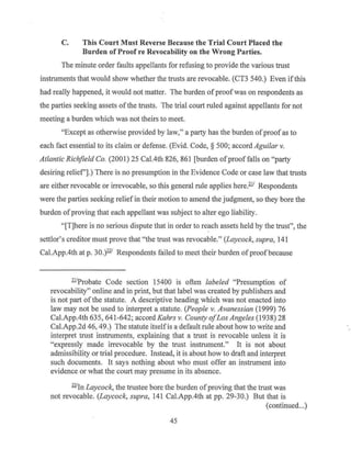 C. This Court Must Reverse Because the Trial Court Placed the
Burden of Proof re Revocability on the Wrong Parties.
The minute order faults appellants for refusing to provide the various trust
instruments that would show whether the trusts are revocable. (CT3 540.) Even ifthis
had really happened, it would not matter. The burden ofproofwas on respondents as
the parties seeking assets ofthe trusts. The trial court ruled against appellants for not
meeting a burden which was not theirs to meet.
"Except as otherwise provided by law," a party has the burden ofproofas to
each fact essential to its claim or defense. (Evid. Code, § 500; accord Aguilar v.
Atlantic Richfield Co. (2001) 25 Cal.4th 826, 861 [burden ofproof falls on "party
desiring relief'].) There is no presumption in the Evidence Code or case law that trusts
are either revocable or irrevocable, so this general rule applies here.1!1 Respondents
were the parties seeking relief in their motion to amend the judgment, so they bore the
burden ofproving that each appellant was subject to alter ego liability.
"[T]here is no serious dispute that in order to reach assets held by the trust", the
settlor's creditor must prove that "the trust was revocable." (Laycock, supra, 141
Cal.App.4th at p. 30.)221
Respondents failed to meet their burden ofproof because
11.IProbate Code section 15400 is often labeled "Presumption of
revocability" online and in print, but that label was created by publishers and
is not part ofthe statute. A descriptive heading which was not enacted into
law may not be used to interpret a statute. (People v. Avanessian (1999) 76
Cal.App.4th 635, 641-642; accord Kahrs v. County ofLos Angeles (1938) 28
Cal.App.2d 46, 49.) The statute itselfis a default rule about how to write and
interpret trust instruments, explaining that a trust is revocable unless it is
"expressly made irrevocable by the trust instrument." It is not about
admissibility or trial procedure. Instead, it is about how to draft and interpret
such documents. It says nothing about who must offer an instrument into
evidence or what the court may presume in its absence.
221
In Laycock, the trustee bore the burden ofproving that the trust was
not revocable. (Laycock, supra, 141 Cal.App.4th at pp. 29-30.) But that is
(continued...)
45
 