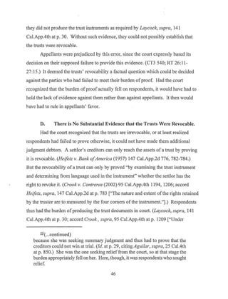 they did not produce the trust instruments as required by Laycock, supra, 141
Cal.App.4th at p. 30. Without such evidence, they could not possibly establish that
the trusts were revocable.
Appellants were prejudiced by this error, since the court expressly based its
decision on their supposed failure to provide this evidence. (CT3 540; RT 26:11-
27:15.) It deemed the trusts' revocability a factual question which could be decided
against the parties who had failed to meet their burden ofproof. Had the court
recognized that the burden ofproof actually fell on respondents, it would have had to
hold the lack of evidence against them rather than against appellants. It then would
have had to rule in appellants' favor.
D. There is No Substantial Evidence that the Trusts Were Revocable.
Had the court recognized that the trusts are irrevocable, or at least realized
respondents had failed to prove otherwise, it could not have made them additional
judgment debtors. A settlor's creditors can only reach the assets of a trust by proving
it is revocable. (Heifetz v. Bank ofAmerica (1957) 147 Cal.App.2d 776, 782-784.)
But the revocability of a trust can only by proved "by examining the trust instrument
and determining from language used in the instrument" whether the settlor has the
right to revoke it. (Crook v. Contreras (2002) 95 Cal.App.4th 1194, 1206; accord
Heifetz, supra, 147 Cal.App.2d at p. 783 ["The nature and extent ofthe rights retained
by the trustor are to measured by the four comers of the instrument."].) Respondents
thus had the burden ofproducing the trust documents in court. (Laycock, supra, 141
Cal.App.4th at p. 30; accord Crook, supra, 95 Cal.App.4th at p. 1209 ["Under
221
( .. .continued)
because she was seeking summary judgment and thus had to prove that the
creditors could not win at trial. (Id. at p. 29, citing Aguilar, supra, 25 Cal.4th
at p. 850.) She was the one seeking relief from the court, so at that stage the
burden appropriately fell on her. Here, though, itwas respondents who sought
relief.
46
 