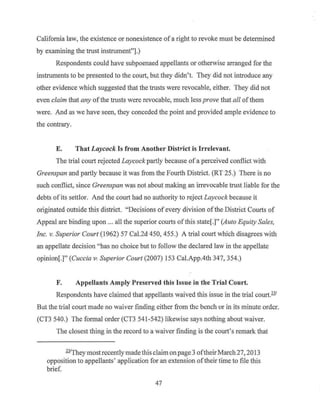 California law, the existence or nonexistence of a right to revoke must be determined
by examining the trust instrument"].)
Respondents could have subpoenaed appellants or otherwise arranged for the
instruments to be presented to the court, but they didn't. They did not introduce any
other evidence which suggested that the trusts were revocable, either. They did not
even claim that any ofthe trusts were revocable, much less prove that all ofthem
were. And as we have seen, they conceded the point and provided ample evidence to
the contrary.
E. That Laycock Is from Another District is Irrelevant.
The trial court rejected Laycock partly because of a perceived conflict with
Greenspan and partly because it was from the Fourth District. (RT 25.) There is no
such conflict, since Greenspan was not about making an irrevocable trust liable for the
debts of its settlor. And the court had no authority to reject Laycock because it
originated outside this district. "Decisions of every division ofthe District Courts of
Appeal are binding upon ... all the superior courts of this state[.]" (Auto Equity Sales,
Inc. v. Superior Court (1962) 57 Cal.2d 450, 455.) A trial court which disagrees with
an appellate decision "has no choice but to follow the declared law in the appellate
opinion[.]" (Cuccia V: Superior Court (2007) 153 Cal.App.4th 347, 354.)
F. Appellants Amply Preserved this Issue in the Trial Court.
Respondents have claimed that appellants waived this issue in the trial court.231
But the trial court made no waiver finding either from the bench or in its minute order.
(CT3 540.) The formal order (CT3 541-542) likewise says nothing about waiver.
The closest thing in the record to a waiver finding is the court's remark that
231
They most recently made this claim on page 3 oftheirMarch 27, 2013
opposition to appellants' application for an extension oftheir time to file this
brief.
47
 