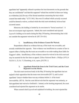 appellants had "apparently refused to produce the trust documents on the grounds that
they are confidential" and that this supposed "refusal has resulted in there now being
no evidentiary [sic] for any ofthe factual assertions concerning the trust which
counsel has made today." (CT3 540.) But even if a refusal which actually occurred
could be deemed a waiver, a refusal which the trial court mistakenly believed had
occurred cannot.
Moreover, the holding is limited by its own terms to "factual assertions". It
does not encompass legal arguments. Indeed, the court considered and rejected
Laycock's holding on its merits during the May 29 hearing, demonstrating that it did
not consider the argument waived at all. (RT 25:4-26.)
1. Insufficiency of the Evidence Cannot Be Waived.
Respondents offered no evidence that any ofthe trusts was revocable, and
actually established the opposite. Their evidence was insufficient as a matter of law to
support either a finding that the trusts are revocable or an order making them liable for
Gaggero's debts. Insufficiency ofthe evidence cannot be waived in the trial court and
may be asserted for the first time on appeal. (Tahoe National Bank v. Phillips (1971) 4
Cal.3d 11, 23, fn. 17; Eisenberg, et al., supra,§ 8:276.1 .)
2. Appellants Raised the Issue in the Trial Court, and the Court
Rejected it on the Merits.
The trial court mentioned early in the May 29 hearing that appellants had not
argued in their opposition that the trusts were irrevocable (RT 5), and it asked
appellants' lawyer whether there was any evidence before it ofthe trusts'
irrevocability. (RT 6). But the court did not rule that the argument was untimely, or
that appellants had waived or forfeited it. Instead, as the hearing progressed, the court
considered and rejected the argument on its merits.
When counsel cited Laycock and explained its holding, the comt rejected the
48
 