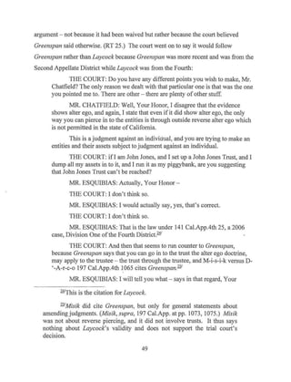 argument - not because it had been waived but rather because the court believed
Greenspan said otherwise. (RT 25.) The court went on to say it would follow
Greenspan rather than Laycock because Greenspan was more recent and was from the
Second Appellate District while Laycock was from the Fourth:
THE COURT: Do you have any different points you wish to make, Mr.
Chatfield? The only reason we dealt with that particular one is that was the one
you pointed me to. There are other - there are plenty ofother stuff.
MR. CHATFIELD: Well, Your Honor, I disagree that the evidence
shows alter ego, and again, I state that even if it did show alter ego, the only
way you can pierce in to the entities is through outside reverse alter ego which
is not permitted in the state of California.
This is a judgment against an individual, and you are trying to make an
entities and their assets subject to judgment against an individual.
THE COURT: ifl am John Jones, and I set up a John Jones Trust, and I
dump all my assets in to it, and I run it as my piggybank, are you suggesting
that John Jones Trust can't be reached?
MR. ESQUIBIAS: Actually, Your Honor-
THE COURT: I don't think so.
MR. ESQUIBIAS: I would actually say, yes, that's correct.
THE COURT: I don't think so.
MR. ESQUIBIAS: That is the law under 141 Cal.App.4th 25, a 2006
case, Division One ofthe Fourth District.241
THE COURT: And then that seems to run counter to Greenspan,
because Greenspan says that you can go in to the trust the alter ego doctrine,
may apply to the trustee - the trust through the trustee, and M-i-s-i-k versus D-
'-A-r-c-o 197 Cal.App.4th 1065 cites Greenspan.251
MR. ESQUIBIAS: I will tell you what- says in that regard, Your
241
This is the citation for Laycock.
251
Misik did cite Greenspan, but only for general statements about
amending judgments. (Misik, supra, 197 Cal.App. at pp. 1073, 1075.) Misik
was not about reverse piercing, and it did not involve trusts. It thus says
nothing about Laycock's validity and does not support the trial court's
decision.
49
 