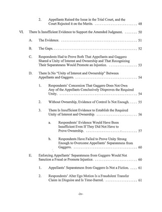 2. Appellants Raised the Issue in the Trial Court, and the
Court Rejected it on the Merits. . ........ .. ...... .. . . ... 48
VI. There Is Insufficient Evidence to Support the Amended Judgment. . . . . . . . 50
A. The Evidence. . . . . . . . . . . . . . . . . . . . . . . . . . . . . . . . . . . . . . . . . . . . 51
B. The Gaps.... . ......................... .. .. . .. . ...... .. .. 52
C. Respondents Had to Prove Both That Appellants and Gaggero
Shared a Unity ofInterest and Ownership and That Recognizing
Their Separateness Would Promote an Injustice. . ....... ... ..... 53
D. There Is No "Unity of Interest and Ownership" Between
Appellants and Gaggero. . . . . . . . . . . . . . . . . . . . . . . . . . . . . . . . . . . . 54
1. Respondents' Concession That Gaggero Does Not Own
Any ofthe Appellants Conclusively Disproves the Required
Unity...... ... ..... ...... .. . ................ .. .... 54
2. Without Ownership, Evidence ofControl Is Not Enough.. ... 55
3. There Is Insufficient Evidence to Establish the Required
Unity of Interest and Ownership..... . .......... . ..... .. 56
a. Respondents' Evidence Would Have Been
Insufficient Even IfThey Did Not Have to
Prove Ownership. . .. . ......... . ..... : . . . . . . . . . 57
b. Respondents Have Failed to Prove Unity Strong
Enough to Overcome Appellants' Separateness from
Gaggero. ...... .. ........ .... .... ... ......... 60
E. Enforcing Appellants' Separateness from Gaggero Would Not
Sanction a Fraud or Promote Injustice. . . . . . . . . . . . . . . . . . . . . . . . . 60
1. Appellants' Separateness from Gaggero Is Not a Fiction. . . . . 61
2. Respondents' Alter Ego Motion Is a Fraudulent Transfer
Claim in Disguise and Is Time-Barred. . .. . ....... .. ..... 61
-IV-
 