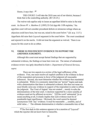 Honor, it says that - 261
THE COURT: I will take the 2010 case out of our district, because I
think that is the controlling authority. (RT 24-25.)
The waiver rule applies only to issues an appellant failed to raise in the trial
court. As Steven W v. Matthew S. (1995) 33 Cal.App.4th 1108 explains, "An
appellate court will not consider procedural defects or erroneous rulings where an
objection could have been, but was not, raised in the court below." (Id. at p. 1117.)
Appellants did raise their Laycock argument in the court below. The court considered
and rejected it on the merits. It did not treat the argument as waived. There is no
reason for this court to do so either.
VI. THERE IS INSUFFICIENT EVIDENCE TO SUPPORT THE
AMENDED JUDGMENT.
Although this court must accept factual findings that are supported by
substantial evidence, the findings at issue here were not. The nature of substantial-
evidence review was aptly described in Kuhn v. Department ofGeneral Services,
supra:
There are two aspects to a review ofthe legal sufficiency ofthe
evidence. First, one must resolve all explicit conflicts in the evidence in favor
ofthe respondent and presume in favor ofthe judgment all reasonable
inferences. Second, one must determine whether the evidence thus marshaled
is substantial. While it is commonly stated that our "power" begins and ends
with a determination that there is substantial evidence, this does not mean we
must blindly seize any evidence in support of the respondent in order to affirm
the judgment. The Court ofAppeal 'was not created ... merely to echo the
determinations ofthe trial court. A decision supported by a mere scintilla of
evidence need not be affirmed on review.' '[I]f the word 'substantial' [is to
mean] anything at all, it clearly implies that such evidence must be of
ponderable legal significance. Obviously the word cannot be deemed
synonymous with 'any' evidence. It must be reasonable ..., credible, and of
solid value....' The ultimate determination is whether a reasonable trier of fact
261
The first dash in this sentence appears to be a mention of"Laycock"
which the reporter did not know how to transcribe.
50
 