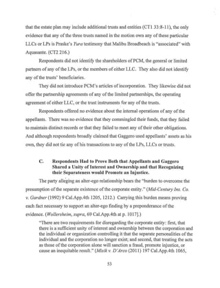 that the estate plan may include additional trusts and entities (CTI 33 :8-11), the only
evidence that any ofthe three trusts named in the motion own any ofthese particular
LLCs or LPs is Praske's Yura testimony that Malibu Broadbeach is "associated" with
Aquasante. (CT2 216.)
Respondents did not identify the shareholders of PCM, the general or limited
partners of any ofthe LPs, or the members of either LLC. They also did not identify
any ofthe trusts' beneficiaries.
They did not introduce PCM's articles of incorporation. They likewise did not
offer the partnership agreements of any ofthe limited partnerships, the operating
agreement ofeither LLC, or the trust instruments for any ofthe trusts.
Respondents offered no evidence about the internal operations of any of the
appellants. There was no evidence that they commingled their funds, that they failed
to maintain distinct records or that they failed to meet any oftheir other obligations.
And although respondents broadly claimed that Gaggero used appellants' assets as his
own, they did not tie any ofhis transactions to any ofthe LPs, LLCs or trusts.
C. Respondents Had to Prove Both that Appellants and Gaggero
Shared a Unity of Interest and Ownership and that Recognizing
their Separateness would Promote an Injustice.
The party alleging an alter-ego relationship bears the "burden to overcome the
presumption ofthe separate existence of the corporate entity." (Mid-Century Ins. Co.
v. Gardner (1992) 9 Cal.App.4th 1205~ 1212.) Carrying this burden means proving
each fact necessary to support an alter-ego finding by a preponderance ofthe
evidence. (Wollersheim, supra, 69 Cal.App.4th at p. 1017].)
"There are two requirements for disregarding the corporate entity: first, that
there is a sufficient unity of interest and ownership between the corporation and
the individual or organization controlling it that the separate personalities ofthe
individual and the corporation no longer exist; and second, that treating the acts
as those ofthe corporation alone will sanction a fraud, promote injustice, or
cause an inequitable result." (Misikv. D'Arco (2011) 197 Cal.App.4th 1065,
53
 