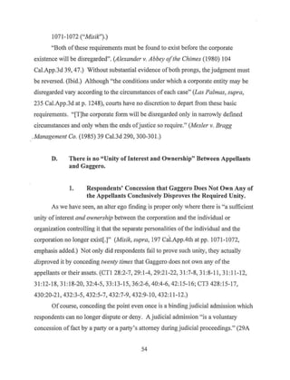 1071-1072 ("Misik").)
"Both ofthese requirements must be found to exist before the corporate
existence will be disregarded". (Alexander v. Abbey ofthe Chimes (1980) 104
Cal.App.3d 39, 47.) Without substantial evidence of both prongs, the judgment must
be reversed. (Ibid.) Although "the conditions under which a corporate entity may be
disregarded vary according to the circumstances ofeach case" (Las Palmas, supra,
235 Cal.App.3d at p. 1248), courts have no discretion to depart from these basic
requirements. "[T]he corporate form will be disregarded only in narrowly defined
circumstances and only when the ends ofjustice so require." (Mesler v. Bragg
.Management Co. (1985) 39 Cal.3d 290, 300-301.)
D. There is no "Unity of Interest and Ownership" Between Appellants
and Gaggero.
1. Respondents' Concession that Gaggero Does Not Own Any of
the Appellants Conclusively Disproves the Required Unity.
As we have seen, an alter ego finding is proper only where there is "a sufficient
unity of interest and ownership between the corporation and the individual or
organization controlling it that the separate personalities ofthe individual and the
corporation no longer exist[.]" (Misik, supra, 197 Cal.App.4th at pp. 1071-1072,
emphasis added.) Not only did respondents fail to prove such unity, they actually
disproved it by conceding twenty times that Gaggero does not own any ofthe
appellants or their assets. (CTI 28:2-7, 29: 1-4, 29:21-22, 31 :7-8, 31:8-11, 31:11-12,
31:12-18, 31:18-20, 32:4-5, 33:13-1 5, 36:2-6, 40:4-6, 42:15-16; CT3 428:15-17,
430:20-21, 432:3-5, 432:5-7, 432:7-9, 432:9-10, 432:11-12.)
Ofcourse, conceding the point even once is a binding judicial admission which
respondents can no longer dispute or deny. A judicial admission "is a voluntary
concession of fact by a party or a party's attorney during judicial proceedings." (29A
54
 