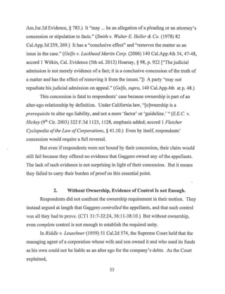 Am.Jur.2d Evidence,§ 783.) It "may ... be an allegation ofa pleading or an attorney's
concession or stipulation to facts." (Smith v. Walter E. Heller & Co. (1978) 82
Cal.App.3d 259, 269.) It has a "conclusive effect" and "removes the matter as an
issue in the case." (Gelfo v. Lockheed Martin Corp. (2006) 140 Cal.App.4th 34, 47-48,
accord I Witkin, Cal. Evidence (5th ed. 2012) Hearsay,§ 98, p. 922 ["The judicial
admission is not merely evidence of a fact; it is a conclusive concession ofthe truth of
a matter and has the effect ofremoving it from the issues."]) A party "may not
repudiate rus judicial admission on appeal." (Gelfo, supra, 140 Cal.App.4th at p. 48.)
This concession is fatal to respondents' case because ownership is part of an
alter-ego relationship by definition. Under California law, "[o]wnership is a
prerequisite to alter ego liability, and not a mere 'factor' or'guideline.' " (S.E. C. v.
Hickey (9th Cir. 2003) 322 F.3d 1123, 1128, emphasis added; accord 1 Fletcher
Cyclopedia ofthe Law ofCorporations, § 41. l0.) Even by itself, respondents'
concession would require a full reversal.
But even ifrespondents were not bound by their concession, their claim would
still fail because they offered no evidence that Gaggero owned any ofthe appellants.
The lack ofsuch evidence is not surprising in light of their concession. But it means
they failed to carry their burden ofproof on this essential point.
2. Without Ownership, Evidence ofControl Is not Enough.
Respondents did not confront the ownership requirement in their motion. They
instead argued at length that Gaggero controlled the appellants, and that such control
was all they had to prove. (CTI 31:7-32:24, 36:11-38:10.) But without ownership,
even complete control is not enough to establish the required unity.
In Riddle v. Leuschner (1959) 51Cal.2d574, the Supreme Court held that the
managing agent of a corporation whose wife and son owned it and who used its funds
as his own could not be liable as an alter ego for the company's debts. As the Court
explained,
55
 
