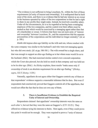 "The evidence is not sufficient to bring Leuschner, Sr., within the first ofthese
requirements [ofunity ofinterest and ownership]. It is undisputed that he held
none ofthe stock, and there is no evidence that he had any interest as an owner
in the business operated by either ofthe two corporations or that he had a right
to share in any profits they might make. Instead, he received a monthly salary.
Under all the circumstances, he is to be regarded as having been a managing
employee ofthe two companies, and his control over their affairs must be
treated as that which would be exercised by a managing agent rather than that
of a shareholder or owner. It follows that there was not such unity of ' interest
and ownership' between Leuschner, Sr., and the corporations that the separate
personalities ofthe corporations and the individual no longer existed[.]" (Id. at
p. 580.)
Riddle did impose alter-ego liability on the wife and son, whose conduct with
the same company was similar to the husband's and who were not managing agents
but who did own stock. (Id. at pp. 580-581.) The wife owned but a single share, and
that was enough to support an alter-ego finding as to her where none would lie as to
the husband. (Ibid.) She had exercised similar control over a second corporation
which the Court also pierced, but she held no stock in that company and was held not
to be its alter ego. (Ibid.) As Hickey explains, these results "make sense only if
ownership ofstock is an absolute requirement for an alter ego finding." (Hickey,
supra, 322 F.3d at p. 1129.)
Naturally, appellants do not agree either that Gaggero controls any ofthem or
that respondents' evidence supports a reasonable inference that he does. But even if
respondents had conclusively proved that Gaggero controls all ofthe appellants, that
would not offset the fact that he does not own any ofthem.
3. There is Insufficient Evidence to Establish the Required
Unity of Interest and Ownership.
Respondents claimed that appellants' ownership interests were the same as
each other's, but not that they were the same as Gaggero's. (CTI 32:25.) They
offered no evidence tying his interests to theirs. Here again, even ifthey could prove
this point it would not be enough. They were required to prove a "unity ofinterest
56
 