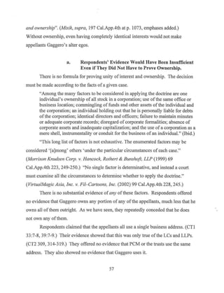 and ownership". (Misik, supra, 197 Cal.App.4th at p. 1073, emphases added.)
Without ownership, even having completely identical interests would not make
appellants Gaggero's alter egos.
a. Respondents' Evidence Would Have Been Insufficient
Even if They Did Not Have to Prove Ownership.
There is no fonnula for proving unity of interest and ownership. The decision
must be made according to the facts ofa given case.
"Among the many factors to be considered in applying the doctrine are one
individual's ownership of all stock in a corporation; use ofthe same office or
business location; commingling offunds and other assets ofthe individual and
the corporation; an individual holding out that he is personally liable for debts
ofthe corporation; identical directors and officers; failure to maintain minutes
or adequate corporate records; disregard of corporate formalities; absence of
corporate assets and inadequate capitalization; and the use of a corporation as a
mere shell, instrumentality or conduit for the business of an individual." (Ibid.)
"This long list offactors is not exhaustive. The enumerated factors may be
considered ' [a]mong' others 'under the particular circumstances of each case."
(Morrison Knudsen Corp. v. Hancock, Rathert & Bunshoft, LLP (1999) 69
Cal.App.4th 223, 249-250.) "No single factor is determinative, and instead a court
must examine all the circumstances to determine whether to apply the doctrine."
(Virtua!Magic Asia, Inc. v. Fil- Cartoons, Inc. (2002) 99 Cal.App.4th 228, 245.)
There is no substantial evidence ofany ofthese factors. Respondents offered
no evidence that Gaggero owns any p011ion of any ofthe appellants, much less that he
owns all ofthem outright. As we have seen, they repeatedly conceded that he does
not own any ofthem.
Respondents claimed that the appellants all use a single business address. (CTI
33:7-8, 39:7-9.) Their evidence showed that this was only true ofthe LCs and LLPs.
(CT2 309, 314-319.) They offered no evidence that PCM or the trusts use the same
address. They also showed no evidence that Gaggero uses it.
57
 