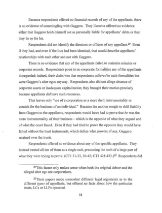 Because respondents offered no financial records ofany of the appellants, there
is no evidence ofcommingling with Gaggero. They likewise offered no evidence
either that Gaggero holds himself out as personally liable for appellants' debts or that
they do so for his.
Respondents did not identify the directors or officers of any appellant.291
Even
ifthey had, and even if the lists had been identical, that would describe appellants'
relationships with each other and not with Gaggero.
There is no evidence that any ofthe appellants failed to maintain minutes or
corporate records. Respondents point to no corporate fo1malities any ofthe appellants
dis.regarded; indeed, their claim was that respondents adhered to such formalities but
were Gaggero's alter egos anyway. Respondents also did not allege absence of
corporate assets or inadequate capitalization; they brought their motion precisely
because appellants did have such resources.
That leaves only "use of a corporation as a mere shell, instrumentality or
conduit for the business of an individual." Because the motion sought to shift liability
from Gaggero to the appellants, respondents would have had to prove that he was the
mere instrumentality oftheir business - which is the opposite ofwhat they argued and
ofwhat the court found. Even ifthey had tried to prove the opposite they would have
failed without the trust instruments, which define what powers, if any, Gaggero
retained over the trusts.
Respondents offered no evidence about any ofthe specific appellants. They
instead treated all ten ofthem as a single unit, presuming the truth ofa large part of
what they were trying to prove. (CTI 31-33, 36-42; CT3 428-423.)1-Q' Respondents did
291
This factor only makes sense when both the original debtor and the
alleged alter ego are corporations.
30
'Their papers made somewhat different legal arguments as to the
different types of appellants, but offered no facts about how the particular
trusts, LCs or LLPs operated.
58
 