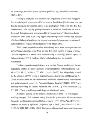not even allege, much less prove, any facts specific to any of the individual trusts,
LLCs orLPs.
Seeking to justify this lack ofspecificity, respondents claimed that "Gaggero
does not distinguish between the different trusts or foundation[s] in the estate plan, nor
does he distinguish between the entities in the estate plan." (CTI 36:I7-20.) But they
supported this claim only by quoting his answer to a question that did not ask him to
draw such distinctions, and instead asked for a "general source" where some funds
would have come from. (CTI I49.) Appellants cannot justly be saddled with millions
ofdollars of Gaggero's debt merely because he answered the question he was asked
instead ofthe one respondents later pretended he'd been asked.
What's more, respondents relied on testimony about a real estate purchase that
did not happen, resulting in the Yura lawsuit. But Misik requires evidence of actual
"use of a corporation as a mere shell, instrumentality or conduit[.]" (Misik, supra, I97
Cal.App.4th at p. I073.) Evidence ofa hypothetical use does not meet this
requirement.
The best respondents could do was to argue that Giganin lets Gaggero live on
its property and that the trusts' gains and losses are reported on his tax returns. (CTI
3I:24-32:1, 33:1-2, 36:21-22; CT3 424:11-14, 432:24-26.) But it is perfectly normal
for the settlor of a-QPRT to live in its property, since that is what QPRTs are for. A
QPRT is distinct from the settlor but owns a residential property which he transferred
to it and continues to occupy. (34 Am.Jur.2d Federal Taxation~ 40203.) QPRTs are
expressly allowed by the Internal Revenue Code. (26 U.S.C. § 2702, subdivision (c);
CTl I94.) There is nothing remotely improper about such trusts.
A settlor's liability for the taxes of a trust does not imply - or even suggest -
anything improper. This evidence merely described a grantor trust. Grantor trusts are
frequently used in estate planning (Estate ofHearst (1977) 67 Cal.App.3d 777, 783-
784) and are perfectly legitimate. (Holywell Corp. v. Smith (1992) 503 U.S. 47, 56-57
[11 2 S.Ct. I02I, 117 L.Ed.2d I96].) The income ofmany such trusts must be reported
59
 
