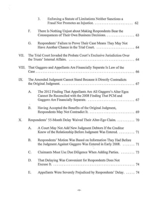 3. Enforcing a Statute ofLimitations Neither Sanctions a
Fraud Nor Promotes an Injustice. . . . . . . . . . . . . . . . . . . . . . . 62
F. There Is Nothing Unjust about Making Respondents Bear the
Consequences ofTheir Own Business Decisions............. .. .. 63
G. Respondents' Failure to Prove Their Case Means They May Not
Have Another Chance in the Trial Court. . . . . . . . . . . . . . . . . . . . . . . 64
VII. The Trial Cowt Invaded the Probate Court's Exclusive Jurisdiction Over
the Trusts' Internal Affairs. . . . . . . . . . . . . . . . . . . . . . . . . . . . . . . . . . . . . . . 64
VIII. That Gaggero and Appellants Are Financially Separate Is Law of the
Case ...................... . ..... . . ................. . ......... 66
IX. The Amended Judgment Cannot Stand Because it Directly Contradicts
the Original Judgment. .. . . . . . ..................... . ...... . .... . . 67
A. The 2012 Finding That Appellants Are All Gaggero's Alter Egos
Cannot Be Reconciled with the 2008 Finding That PCM and
Gaggero Are Financially Separate. . . . . . . . . . . . . . . . . . . . . . . . . . . . 67
B. Having Accepted the Benefits ofthe Original Judgment,
Respondents May Not Contradict It. .................. . ....... 69
X. Respondents' 55-Month Delay Waived Their Alter-Ego Claim. .... ..... . 70
A. A Court May Not Add New Judgment Debtors Ifthe Creditor
Knew ofthe Relationship Before Judgment Was Entered. ..... . . . . 71
B. Respondents' Motion Was Based on Information They Had Before
the Judgment Against Gaggero Was Entered in Early 2008........ 71
C. Claimants Must Use Due Diligence When Adding Parties. . ....... 73
D. That Delaying Was Convenient for Respondents Does Not
Excuse It. ....................... . . ........ .. ...... .. .. . . 74
E. Appellants Were Severely Prejudiced by Respondents' Delay. .. . .. 74
-v-
 