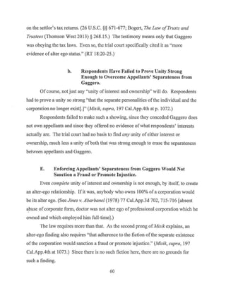 on the settler's tax returns. (26 U.S.C. §§ 671-677; Bogert, The Law ofTrusts and
Trustees (Thomson West 2013) § 268.15.) The testimony means only that Gaggero
was obeying the tax laws. Even so, the trial court specifically cited it as "more
evidence ofalter ego status." (RT 18:20-25.)
b. Respondents Have Failed to Prove Unity Strong
Enough to Overcome Appellants' Separateness from
Gaggero.
Of course, not just any "unity of interest and ownership" will do. Respondents
had to prove a unity so strong "that the separate personalities ofthe individual and the
corporation no longer exist[.]" (Misik, supra, 197 Cal.App.4th at p. 1072.)
Respondents failed to make such a showing, since they conceded Gaggero does
not own appellants and since they offered no evidence ofwhat respondents' interests
actually are. The trial court had no basis to find any unity of either interest or
ownership, much less a unity of both that was strong enough to erase the separateness
between appellants and Gaggero.
E. Enforcing Appellants' Separateness from Gaggero Would Not
Sanction a Fraud or Promote Injustice.
Even complete unity of interest and ownership is not enough, by itself, to create
an alter-ego relationship. Ifit was, anybody who owns 100% of a corporation would
be its alter ego. (See Jines v. Abarbanel (1978) 77 Cal.App.3d 702, 715-716 [absent
a.buse of corporate form, doctor was not alter ego ofprofessional corporation which he
owned and which employed him full-time].)
The law requires more than that. As the second prong ofMisik explains, an
alter-ego finding also requires "that adherence to the fiction of the separate existence
ofthe corporation would sanction a fraud or promote injustice." (Misik, supra, 197
Cal.App.4th at 1073.) Since there is no such fiction here, there are no grounds for
such a finding.
60
 