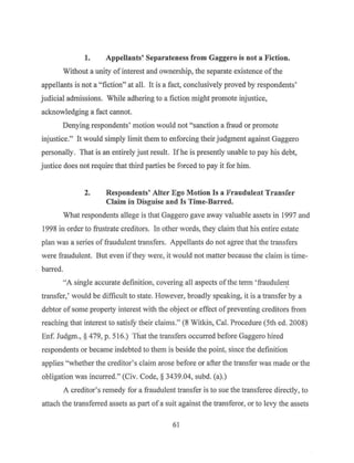 1. Appellants' Separateness from Gaggero is not a Fiction.
Without a unity of interest and ownership, the separate existence ofthe
appellants is not a "fiction" at all. It is a fact, conclusively proved by respondents'
judicial admissions. While adhering to a fiction might promote injustice,
acknowledging a fact cannot.
Denying respondents' motion would not "sanction a fraud or promote
injustice." It would simply limit them to enforcing their judgment against Gaggero
personally. That is an entirely just result. Ifhe is presently unable to pay his debt,
justice does not require that third parties be forced t~ pay it for him.
2. Respondents' Alter Ego Motion ls a Fraudulent Transfer
Claim in Disguise and Is Time-Barred.
What respondents allege is that Gaggero gave away valuable assets in 1997 and
1998 in order to frustrate creditors. In other words, they claim that his entire estate
plan was a series of fraudulent transfers. Appellants do not agree that the transfers
were fraudulent. But even if they were, it would not matter because the claim is time-
barred.
"A single accurate definition, covering all aspects ofthe term 'fraudulen_t
transfer,' would be difficult to state. However, broadly speaking, it is a transfer by a
debtor of some prope1iy interest with the object or effect ofpreventing creditors from
reaching that interest to satisfy their claims." (8 Witkin, Cal. Procedure (5th ed. 2008)
Enf. Judgm., § 479, p. 516.) Tl1at the transfers occurred before Gaggero hired
respondents or became indebted to them is beside the point, since the definition
applies "whether the creditor's claim arose before or after the transfer was made or the
obligation was incurred." (Civ. Code,§ 3439.04, subd. (a).)
A creditor's remedy for a fraudulent transfer is to sue the transferee directly, to
attach the transferred assets as part of a suit against the transferor, or to levy the assets
61
 