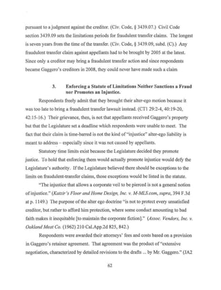 pursuant to a judgment against the creditor. (Civ. Code,§ 3439.07.) Civil Code
section 3439.09 sets the limitations periods for :fraudulent transfer claims. The longest
is seven years from the time ofthe transfer. (Civ. Code, § 3439.09, subd. (C).) Any
fraudulent transfer claim against appellants had to be brought by 2005 at the latest.
Since only a creditor may bring a fraudulent transfer action and since respondents
became Gaggero's creditors in 2008, they could never have made such a claim
3. Enforcing a Statute of Limitations Neither Sanctions a Fraud
nor Promotes an Injustice.
Respondents freely admit that they brought their alter-ego motion because it
was too late to bring a fraudulent transfer lawsuit instead. (CTI 29:2-4, 40:19-20,
42: 15-16.) Their grievance, then, is not that appellants received Gaggero's property
but that the Legislature set a deadline which respondents were unable to meet. The
fact that their claim is time-barred is not the kind of"injustice" alter-ego liability is
meant to address - especially since it was not caused by appellants.
Statutory time limits exist because the Legislature decided they promote
justice. To hold that enforcing them would actually promote injustice would defy the
Legislature's authority. Ifthe Legislature believed there should be exceptions to the
limits on fraudulent-transfer claims, those exceptions would be listed in the statute.
"The injustice that allows a corporate veil to be pierced is not a general notion
ofinjustice." (Katzir's Floor and Home Design, Inc. v. M-MLS.com, supra, 394 F.3d
at p. 1149.) The purpose ofthe alter ego doctrine "is not to protect every unsatisfied
creditor, but rather to afford him protection, where some conduct amounting to bad
faith makes it inequitable [to maintain the corporate fiction]." (Assoc. Vendors, Inc. v.
Oakland Meat Co. (1962) 210 Cal.App.2d 825, 842.)
Respondents were awarded their attorneys' fees and costs based on a provision
in Gaggero's retainer agreement. That agreement was the product of"extensive
negotiation, characterized by detailed revisions to the drafts ... by Mr. Gaggero." (JA2
62
 