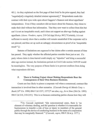 401.) As they explained on the first page oftheir briefin the prior appeal, they had
"negotiat[ed] a singularly detailed retainer agreement[.]" Respondents made this
contract with their eyes wide open about Gaggero's finances and about appellants'
independence. Even ifthey somehow did not know about his finances, they chose to
make their deal without that information. That they now want to collect from him but
can't is not an inequitable result, and it does not support an alter-ego finding against
appellants. (Assoc. Vendors, supra, 210 Cal.App.2d at p. 842 ["Certainly, it is not
sufficient to merely show that a creditor will remain unsatisfied ifthe corporate veil is
not pierced, and thus set up such an unhappy circumstance as proof ofan ' inequitable
result"'].)
Statutes of limitations are supposed to bar claims after a certain amount of time
has passed. They apply whether the affected parties consider them just or not. Ifa
party whose claim is time-barred could simply cry "injustice'' and bring a successful
alter-ego motion instead, the limitations periods in Civil Code section 3439.09 would
be meaningless. The very purpose ofthose limits is to prevent creditors from doing
what respondents did here.
F. There is Nothing Unjust About Making Respondents Bear the
Consequences of their Own Business Decisions.
Courts are less likely to pierce a corporate veil when a consensual, contract-like
transaction is involved than in other scenarios. (Cascade Energy & Metals Corp. v.
Bank (lath Cir. 1990) 896 F.2d 1557, 1577;2l! see also, e.g., In re Sims (5th Cir. 1993)
994 F.2d 210, 218-219.) This is so because contracting parties choose how they will
ll.IAs Cascade explained: "[i]n nonconsensual cases, there is 'no
element ofvoluntary dealing, and the question is whether it is reasonable for
businessmen to transfer a risk of loss or injury to members of the general
public through the device ofconducting business in the name ofa corporation
that may be marginally financed."' (Cascade, supra, 896 F.2d at p. 1577.)
63
 